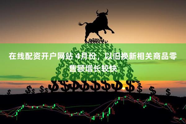 在线配资开户网站 4月份，以旧换新相关商品零售额增长较快