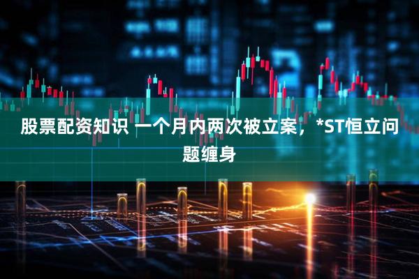 股票配资知识 一个月内两次被立案，*ST恒立问题缠身