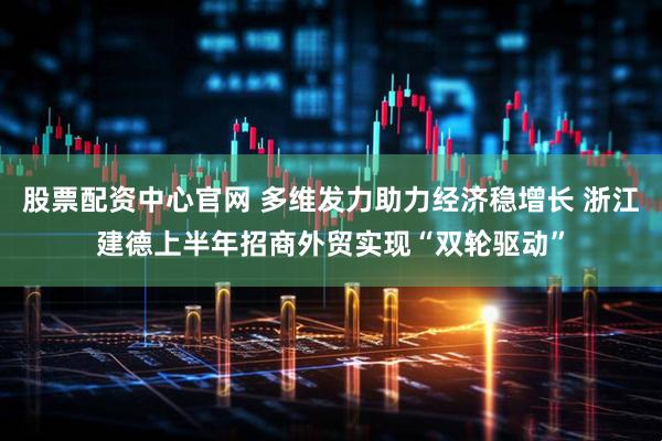 股票配资中心官网 多维发力助力经济稳增长 浙江建德上半年招商外贸实现“双轮驱动”