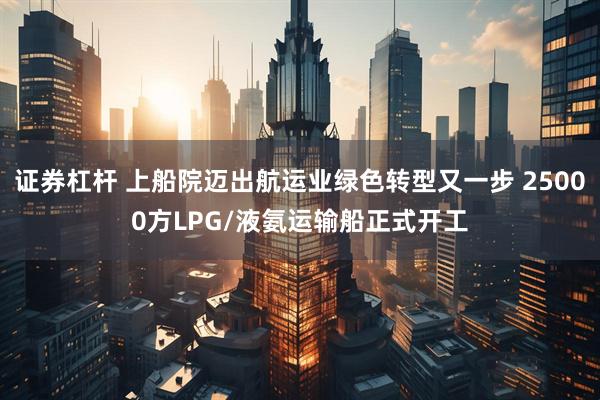 证券杠杆 上船院迈出航运业绿色转型又一步 25000方LPG/液氨运输船正式开工