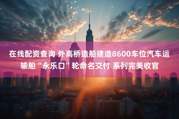 在线配资查询 外高桥造船建造8600车位汽车运输船“永乐口”轮命名交付 系列完美收官