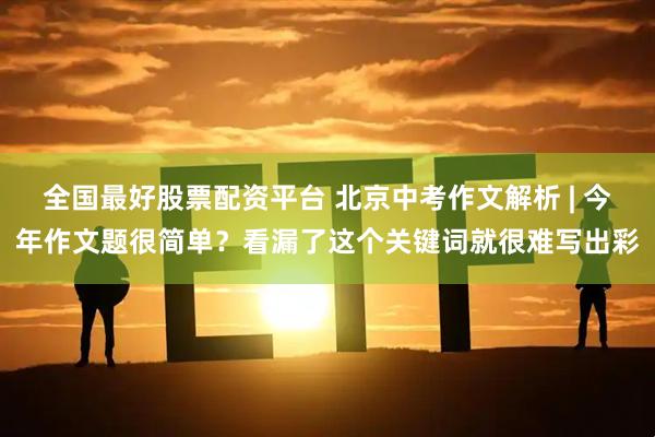 全国最好股票配资平台 北京中考作文解析 | 今年作文题很简单？看漏了这个关键词就很难写出彩