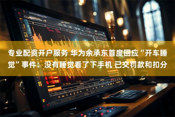 专业配资开户服务 华为余承东首度回应“开车睡觉”事件：没有睡觉看了下手机 已交罚款和扣分