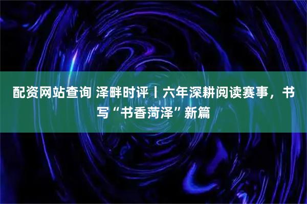 配资网站查询 泽畔时评丨六年深耕阅读赛事，书写“书香菏泽”新篇