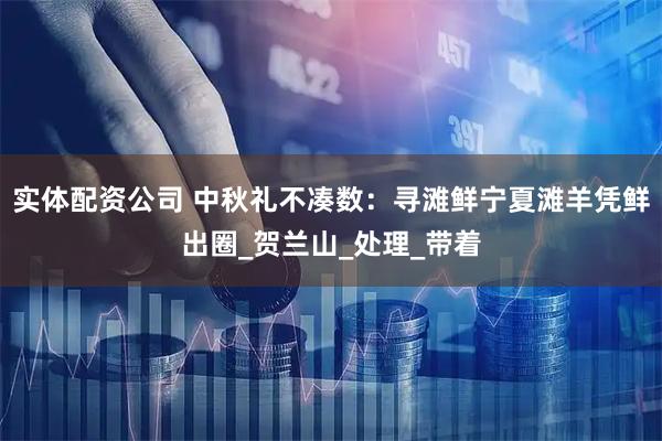 实体配资公司 中秋礼不凑数：寻滩鲜宁夏滩羊凭鲜出圈_贺兰山_处理_带着