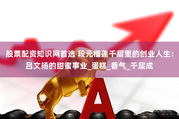 股票配资知识网首选 段元榴莲千层里的创业人生：吕文扬的甜蜜事业_蛋糕_香气_千层成