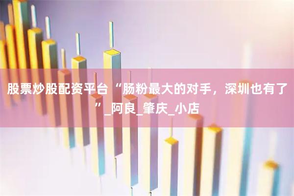 股票炒股配资平台 “肠粉最大的对手，深圳也有了”_阿良_肇庆_小店