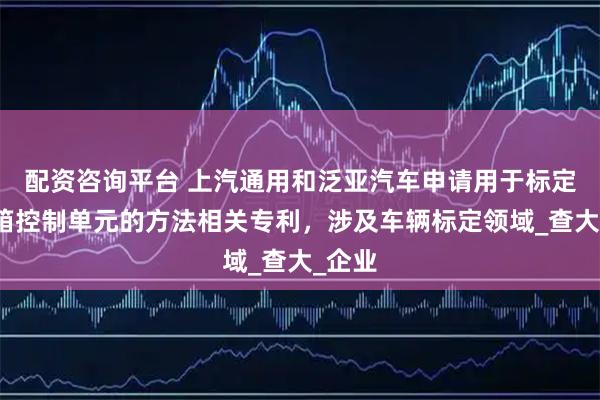 配资咨询平台 上汽通用和泛亚汽车申请用于标定变速箱控制单元的方法相关专利，涉及车辆标定领域_查大_企业