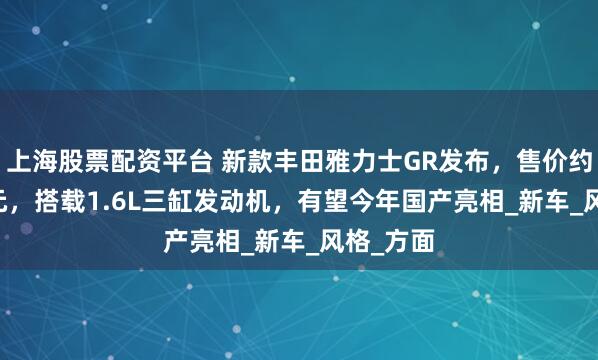 上海股票配资平台 新款丰田雅力士GR发布，售价约21.7万元，搭载1.6L三缸发动机，有望今年国产亮相_新车_风格_方面