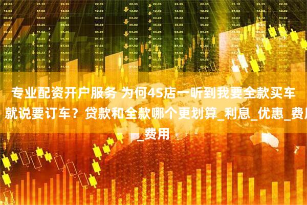 专业配资开户服务 为何4S店一听到我要全款买车，就说要订车？贷款和全款哪个更划算_利息_优惠_费用