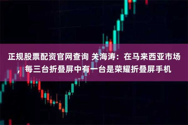 正规股票配资官网查询 关海涛：在马来西亚市场，每三台折叠屏中有一台是荣耀折叠屏手机