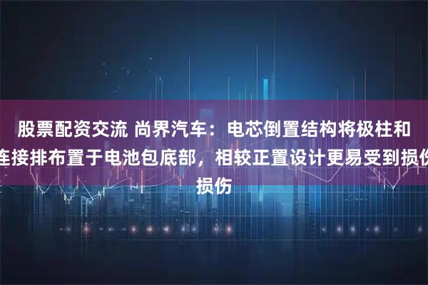 股票配资交流 尚界汽车：电芯倒置结构将极柱和连接排布置于电池包底部，相较正置设计更易受到损伤