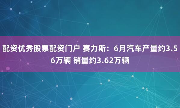 配资优秀股票配资门户 赛力斯：6月汽车产量约3.56万辆 销量约3.62万辆