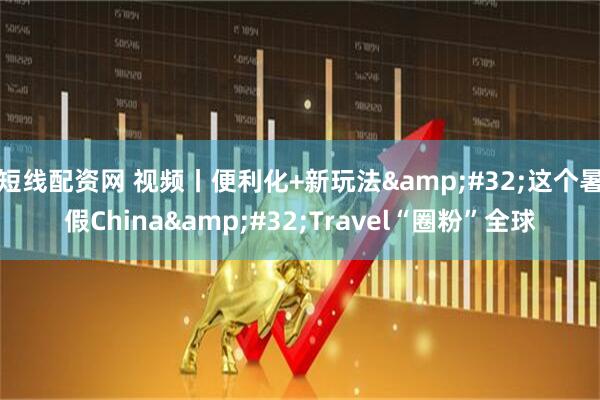 短线配资网 视频丨便利化+新玩法 这个暑假China Travel“圈粉”全球